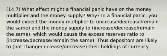 (14.7) What effect might a financial panic have on the money multiplier and the money supply? Why? In a financial panic, you would expect the money multiplier to (increase/decrease/remain the same) and the money supply to (increase/decrease/remain the same), which would cause the excess reserves ratio to (increase/decrease/remain the same). Thus depositors are likely to (not change/increase/decrease) their holdings of currency.