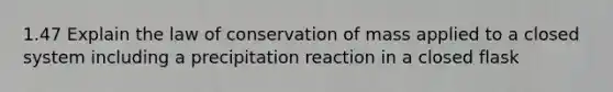 1.47 Explain the law of conservation of mass applied to a closed system including a precipitation reaction in a closed flask