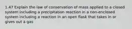 1.47 Explain the law of conservation of mass applied to a closed system including a precipitation reaction in a non-enclosed system including a reaction in an open flask that takes in or gives out a gas