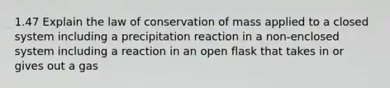 1.47 Explain the law of conservation of mass applied to a closed system including a precipitation reaction in a non-enclosed system including a reaction in an open flask that takes in or gives out a gas