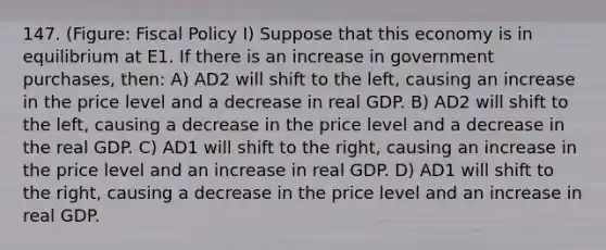 147. (Figure: <a href='https://www.questionai.com/knowledge/kPTgdbKdvz-fiscal-policy' class='anchor-knowledge'>fiscal policy</a> I) Suppose that this economy is in equilibrium at E1. If there is an increase in government purchases, then: A) AD2 will shift to the left, causing an increase in the price level and a decrease in real GDP. B) AD2 will shift to the left, causing a decrease in the price level and a decrease in the real GDP. C) AD1 will shift to the right, causing an increase in the price level and an increase in real GDP. D) AD1 will shift to the right, causing a decrease in the price level and an increase in real GDP.