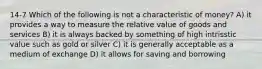 14-7 Which of the following is not a characteristic of money? A) it provides a way to measure the relative value of goods and services B) it is always backed by something of high intrisstic value such as gold or silver C) it is generally acceptable as a medium of exchange D) it allows for saving and borrowing