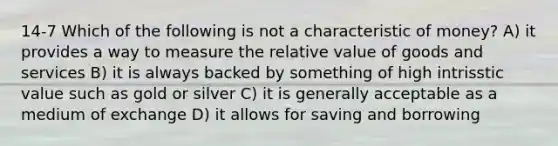 14-7 Which of the following is not a characteristic of money? A) it provides a way to measure the relative value of goods and services B) it is always backed by something of high intrisstic value such as gold or silver C) it is generally acceptable as a medium of exchange D) it allows for saving and borrowing