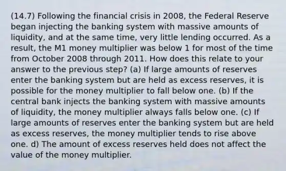 (14.7) Following the financial crisis in​ 2008, the Federal Reserve began injecting the banking system with massive amounts of​ liquidity, and at the same​ time, very little lending occurred. As a​ result, the M1 money multiplier was below 1 for most of the time from October 2008 through 2011. How does this relate to your answer to the previous​ step? (a) If large amounts of reserves enter the banking system but are held as excess​ reserves, it is possible for the money multiplier to fall below one. (b) If the central bank injects the banking system with massive amounts of​ liquidity, the money multiplier always falls below one. (c) If large amounts of reserves enter the banking system but are held as excess​ reserves, the money multiplier tends to rise above one. d) The amount of excess reserves held does not affect the value of the money multiplier.