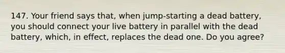 147. Your friend says that, when jump-starting a dead battery, you should connect your live battery in parallel with the dead battery, which, in effect, replaces the dead one. Do you agree?