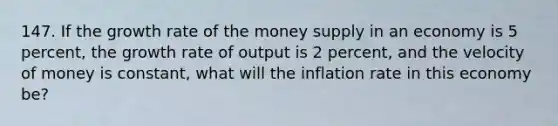 147. If the growth rate of the money supply in an economy is 5 percent, the growth rate of output is 2 percent, and the velocity of money is constant, what will the inflation rate in this economy be?