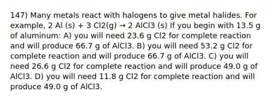 147) Many metals react with halogens to give metal halides. For example, 2 Al (s) + 3 Cl2(g) → 2 AlCl3 (s) If you begin with 13.5 g of aluminum: A) you will need 23.6 g Cl2 for complete reaction and will produce 66.7 g of AlCl3. B) you will need 53.2 g Cl2 for complete reaction and will produce 66.7 g of AlCl3. C) you will need 26.6 g Cl2 for complete reaction and will produce 49.0 g of AlCl3. D) you will need 11.8 g Cl2 for complete reaction and will produce 49.0 g of AlCl3.