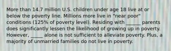 More than 14.7 million U.S. children under age 18 live at or below the poverty line. Millions more live in "near poor" conditions (125% of poverty level). Residing with ______ parents does significantly lessen the likelihood of growing up in poverty. However, _____ alone is not sufficient to alleviate poverty. Plus, a majority of unmarried families do not live in poverty.