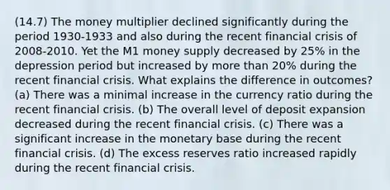 (14.7) The money multiplier declined significantly during the period 1930-1933 and also during the recent financial crisis of 2008-2010. Yet the M1 money supply decreased by 25% in the depression period but increased by more than 20% during the recent financial crisis. What explains the difference in outcomes? (a) There was a minimal increase in the currency ratio during the recent financial crisis. (b) The overall level of deposit expansion decreased during the recent financial crisis. (c) There was a significant increase in the monetary base during the recent financial crisis. (d) The excess reserves ratio increased rapidly during the recent financial crisis.