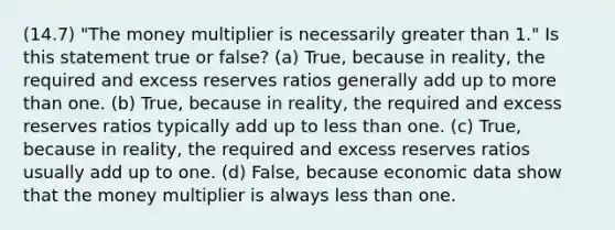 (14.7) "The money multiplier is necessarily greater than 1." Is this statement true or false? (a) True, because in reality, the required and excess reserves ratios generally add up to more than one. (b) True, because in reality, the required and excess reserves ratios typically add up to less than one. (c) True, because in reality, the required and excess reserves ratios usually add up to one. (d) False, because economic data show that the money multiplier is always less than one.