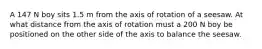 A 147 N boy sits 1.5 m from the axis of rotation of a seesaw. At what distance from the axis of rotation must a 200 N boy be positioned on the other side of the axis to balance the seesaw.