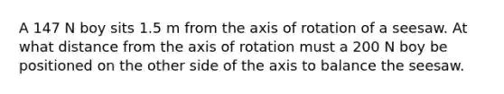 A 147 N boy sits 1.5 m from the axis of rotation of a seesaw. At what distance from the axis of rotation must a 200 N boy be positioned on the other side of the axis to balance the seesaw.