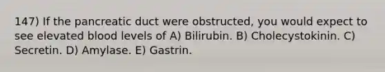 147) If the pancreatic duct were obstructed, you would expect to see elevated blood levels of A) Bilirubin. B) Cholecystokinin. C) Secretin. D) Amylase. E) Gastrin.