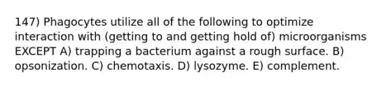 147) Phagocytes utilize all of the following to optimize interaction with (getting to and getting hold of) microorganisms EXCEPT A) trapping a bacterium against a rough surface. B) opsonization. C) chemotaxis. D) lysozyme. E) complement.