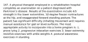 147. A physical therapist employed in a rehabilitation hospital completes an examination on a patient diagnosed with Parkinson's disease. Results of the examination include 4/5 strength in the lower extremities, 10 degree flexion contractures at the hip, and exaggerated forward standing posture. The patient has significant difficulty initiating movement and requires manual assistance for gait on level surfaces. The most appropriate activity to incorporate into a home program is: 1. prone lying 2. progressive relaxation exercises 3. lower extremity resistive exercises with ankle weights 4. postural awareness exercises in standing