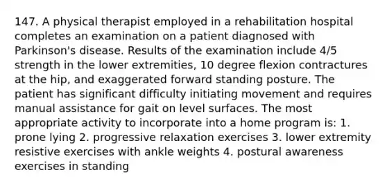 147. A physical therapist employed in a rehabilitation hospital completes an examination on a patient diagnosed with Parkinson's disease. Results of the examination include 4/5 strength in the lower extremities, 10 degree flexion contractures at the hip, and exaggerated forward standing posture. The patient has significant difficulty initiating movement and requires manual assistance for gait on level surfaces. The most appropriate activity to incorporate into a home program is: 1. prone lying 2. progressive relaxation exercises 3. lower extremity resistive exercises with ankle weights 4. postural awareness exercises in standing