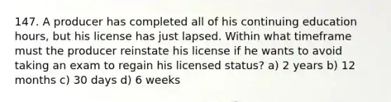 147. A producer has completed all of his continuing education hours, but his license has just lapsed. Within what timeframe must the producer reinstate his license if he wants to avoid taking an exam to regain his licensed status? a) 2 years b) 12 months c) 30 days d) 6 weeks