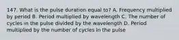 147. What is the pulse duration equal to? A. Frequency multiplied by period B. Period multiplied by wavelength C. The number of cycles in the pulse divided by the wavelength D. Period multiplied by the number of cycles in the pulse