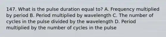 147. What is the pulse duration equal to? A. Frequency multiplied by period B. Period multiplied by wavelength C. The number of cycles in the pulse divided by the wavelength D. Period multiplied by the number of cycles in the pulse