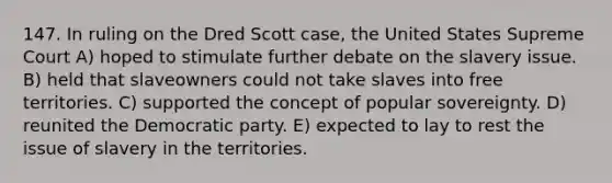 147. In ruling on the Dred Scott case, the United States Supreme Court A) hoped to stimulate further debate on the slavery issue. B) held that slaveowners could not take slaves into free territories. C) supported the concept of popular sovereignty. D) reunited the Democratic party. E) expected to lay to rest the issue of slavery in the territories.