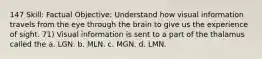 147 Skill: Factual Objective: Understand how visual information travels from the eye through the brain to give us the experience of sight. 71) Visual information is sent to a part of the thalamus called the a. LGN. b. MLN. c. MGN. d. LMN.