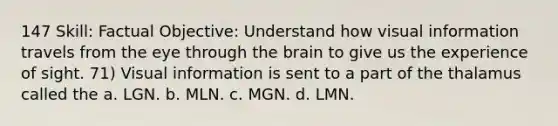 147 Skill: Factual Objective: Understand how visual information travels from the eye through the brain to give us the experience of sight. 71) Visual information is sent to a part of the thalamus called the a. LGN. b. MLN. c. MGN. d. LMN.