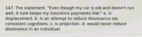 147. The statement, "Even though my car is old and doesn't run well, it sure keeps my insurance payments low," a. is displacement. b. is an attempt to reduce dissonance via consistent cognitions. c. is projection. d. would never reduce dissonance in an individual.