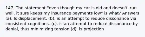 147. The statement "even though my car is old and doesn't' run well, it sure keeps my insurance payments low" is what? Answers (a). Is displacement. (b). is an attempt to reduce dissonance via consistent cognitions. (c). is an attempt to reduce dissonance by denial, thus minimizing tension (d). is projection