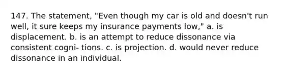 147. The statement, "Even though my car is old and doesn't run well, it sure keeps my insurance payments low," a. is displacement. b. is an attempt to reduce dissonance via consistent cogni- tions. c. is projection. d. would never reduce dissonance in an individual.