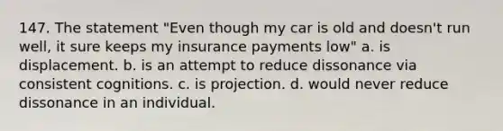 147. The statement "Even though my car is old and doesn't run well, it sure keeps my insurance payments low" a. is displacement. b. is an attempt to reduce dissonance via consistent cognitions. c. is projection. d. would never reduce dissonance in an individual.