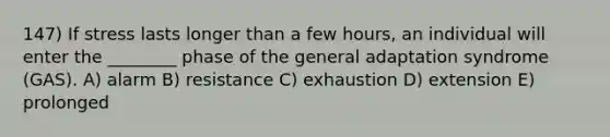 147) If stress lasts longer than a few hours, an individual will enter the ________ phase of the general adaptation syndrome (GAS). A) alarm B) resistance C) exhaustion D) extension E) prolonged