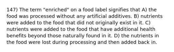 147) The term "enriched" on a food label signifies that A) the food was processed without any artificial additives. B) nutrients were added to the food that did not originally exist in it. C) nutrients were added to the food that have additional health benefits beyond those naturally found in it. D) the nutrients in the food were lost during processing and then added back in.