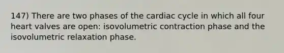 147) There are two phases of the cardiac cycle in which all four heart valves are open: isovolumetric contraction phase and the isovolumetric relaxation phase.