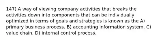 147) A way of viewing company activities that breaks the activities down into components that can be individually optimized in terms of goals and strategies is known as the A) primary business process. B) accounting information system. C) value chain. D) internal control process.