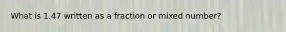 What is 1.47 written as a fraction or mixed number?