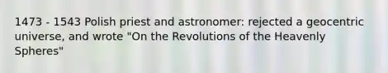 1473 - 1543 Polish priest and astronomer: rejected a geocentric universe, and wrote "On the Revolutions of the Heavenly Spheres"