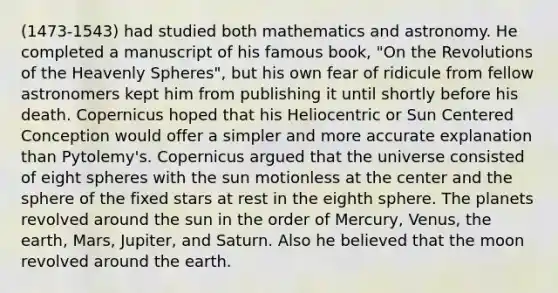 (1473-1543) had studied both mathematics and astronomy. He completed a manuscript of his famous book, "On the Revolutions of the Heavenly Spheres", but his own fear of ridicule from fellow astronomers kept him from publishing it until shortly before his death. Copernicus hoped that his Heliocentric or Sun Centered Conception would offer a simpler and more accurate explanation than Pytolemy's. Copernicus argued that the universe consisted of eight spheres with the sun motionless at the center and the sphere of the fixed stars at rest in the eighth sphere. The planets revolved around the sun in the order of Mercury, Venus, the earth, Mars, Jupiter, and Saturn. Also he believed that the moon revolved around the earth.