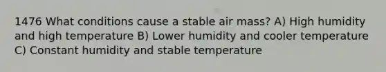 1476 What conditions cause a stable air mass? A) High humidity and high temperature B) Lower humidity and cooler temperature C) Constant humidity and stable temperature