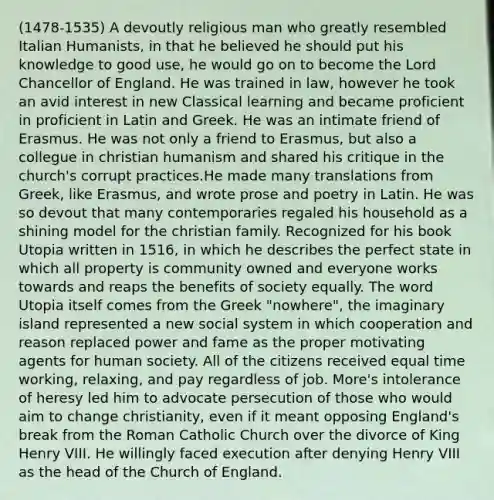 (1478-1535) A devoutly religious man who greatly resembled Italian Humanists, in that he believed he should put his knowledge to good use, he would go on to become the Lord Chancellor of England. He was trained in law, however he took an avid interest in new Classical learning and became proficient in proficient in Latin and Greek. He was an intimate friend of Erasmus. He was not only a friend to Erasmus, but also a collegue in christian humanism and shared his critique in the church's corrupt practices.He made many translations from Greek, like Erasmus, and wrote prose and poetry in Latin. He was so devout that many contemporaries regaled his household as a shining model for the christian family. Recognized for his book Utopia written in 1516, in which he describes the perfect state in which all property is community owned and everyone works towards and reaps the benefits of society equally. The word Utopia itself comes from the Greek "nowhere", the imaginary island represented a new social system in which cooperation and reason replaced power and fame as the proper motivating agents for human society. All of the citizens received equal time working, relaxing, and pay regardless of job. More's intolerance of heresy led him to advocate persecution of those who would aim to change christianity, even if it meant opposing England's break from the Roman Catholic Church over the divorce of King Henry VIII. He willingly faced execution after denying Henry VIII as the head of the Church of England.