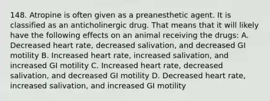 148. Atropine is often given as a preanesthetic agent. It is classified as an anticholinergic drug. That means that it will likely have the following effects on an animal receiving the drugs: A. Decreased heart rate, decreased salivation, and decreased GI motility B. Increased heart rate, increased salivation, and increased GI motility C. Increased heart rate, decreased salivation, and decreased GI motility D. Decreased heart rate, increased salivation, and increased GI motility