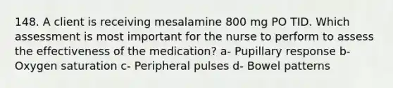 148. A client is receiving mesalamine 800 mg PO TID. Which assessment is most important for the nurse to perform to assess the effectiveness of the medication? a- Pupillary response b- Oxygen saturation c- Peripheral pulses d- Bowel patterns