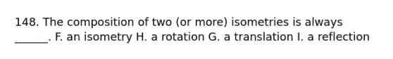 148. The composition of two (or more) isometries is always ______. F. an isometry H. a rotation G. a translation I. a reflection