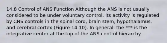 14.8 Control of ANS Function Although the ANS is not usually considered to be under voluntary control, its activity is regulated by CNS controls in <a href='https://www.questionai.com/knowledge/kkAfzcJHuZ-the-spinal-cord' class='anchor-knowledge'>the spinal cord</a>, brain stem, hypothalamus, and cerebral cortex (Figure 14.10). In general, the *** is the integrative center at the top of the ANS control hierarchy