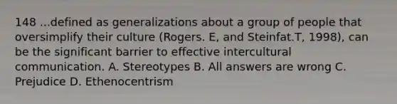 148 ...defined as generalizations about a group of people that oversimplify their culture (Rogers. E, and Steinfat.T, 1998), can be the significant barrier to effective intercultural communication. A. Stereotypes B. All answers are wrong C. Prejudice D. Ethenocentrism