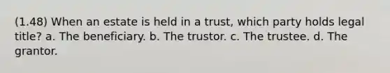 (1.48) When an estate is held in a trust, which party holds legal title? a. The beneficiary. b. The trustor. c. The trustee. d. The grantor.