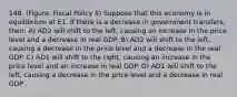 148. (Figure: Fiscal Policy II) Suppose that this economy is in equilibrium at E1. If there is a decrease in government transfers, then: A) AD2 will shift to the left, causing an increase in the price level and a decrease in real GDP. B) AD2 will shift to the left, causing a decrease in the price level and a decrease in the real GDP. C) AD1 will shift to the right, causing an increase in the price level and an increase in real GDP. D) AD1 will shift to the left, causing a decrease in the price level and a decrease in real GDP .