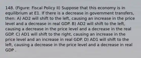 148. (Figure: Fiscal Policy II) Suppose that this economy is in equilibrium at E1. If there is a decrease in government transfers, then: A) AD2 will shift to the left, causing an increase in the price level and a decrease in real GDP. B) AD2 will shift to the left, causing a decrease in the price level and a decrease in the real GDP. C) AD1 will shift to the right, causing an increase in the price level and an increase in real GDP. D) AD1 will shift to the left, causing a decrease in the price level and a decrease in real GDP .