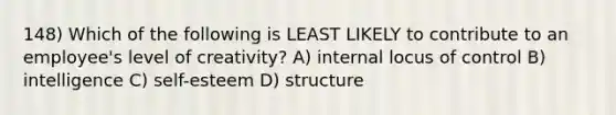 148) Which of the following is LEAST LIKELY to contribute to an employee's level of creativity? A) internal locus of control B) intelligence C) self-esteem D) structure