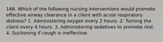 148. Which of the following nursing interventions would promote effective airway clearance in a client with acute respiratory distress? 1. Administering oxygen every 2 hours. 2. Turning the client every 4 hours. 3. Administering sedatives to promote rest. 4. Suctioning if cough is ineffective.