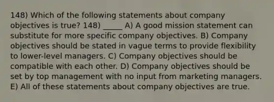 148) Which of the following statements about company objectives is true? 148) _____ A) A good mission statement can substitute for more specific company objectives. B) Company objectives should be stated in vague terms to provide flexibility to lower-level managers. C) Company objectives should be compatible with each other. D) Company objectives should be set by top management with no input from marketing managers. E) All of these statements about company objectives are true.